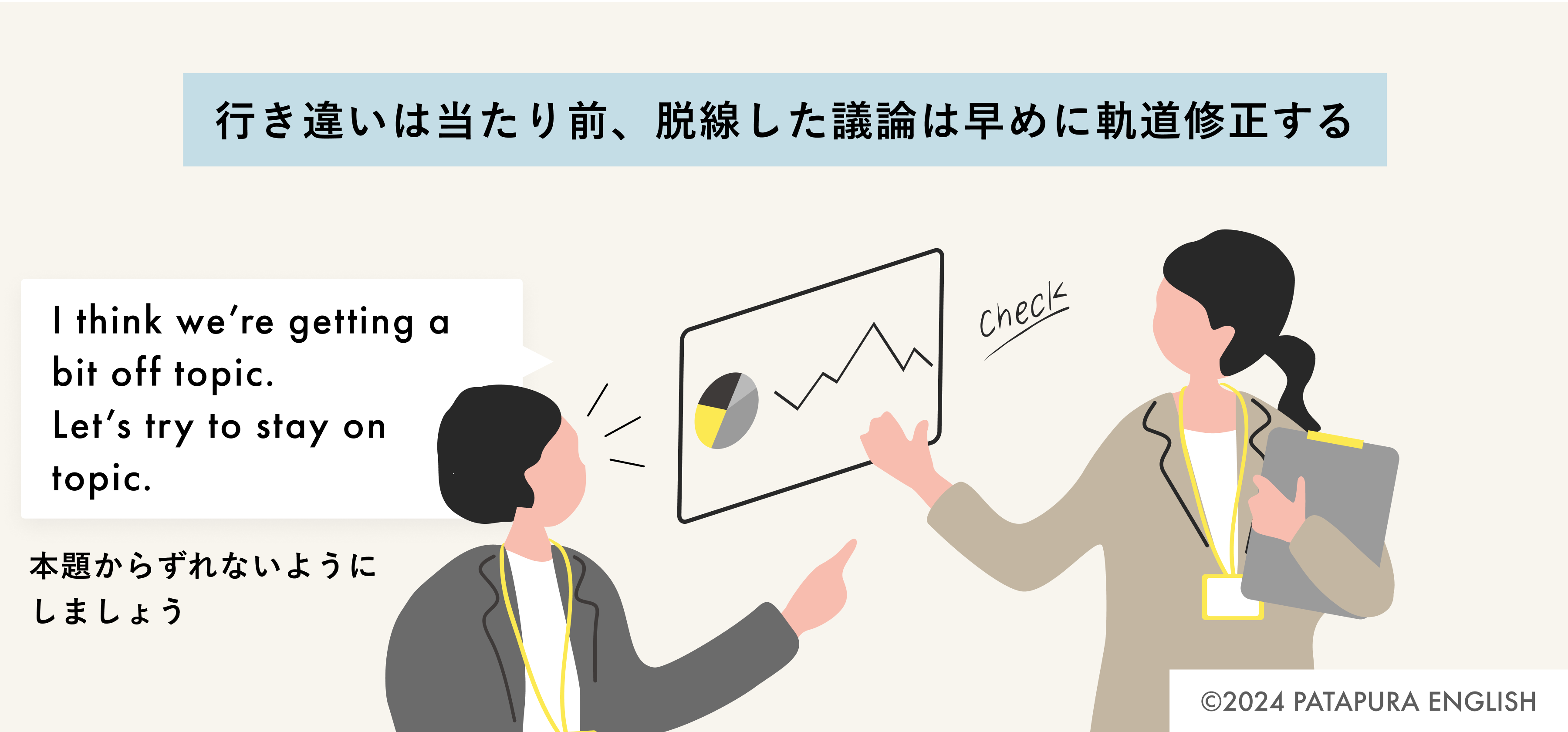 行き違いは当たり前、脱線した議論は早めに軌道修正する 男性：I think we’re getting a bit off topic. Let’s try to stay on topic. 本題からずれないようにしましょう